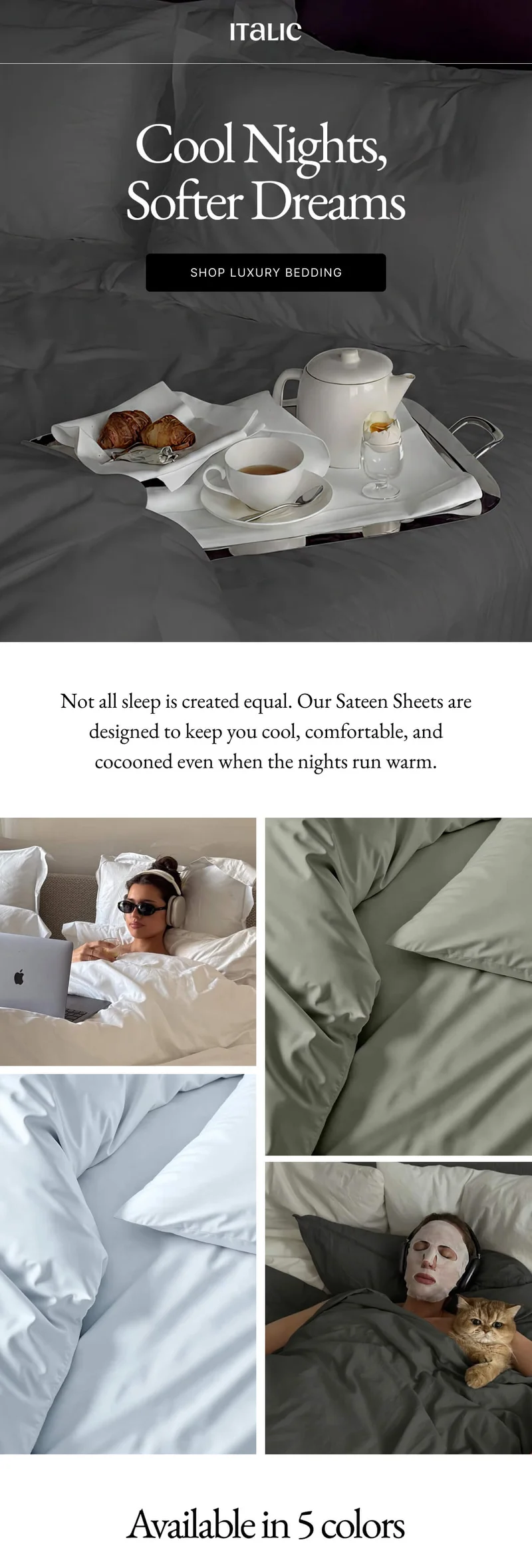 ITALIC Cool Nights, Softer Dreams SHOP LUXURY BEDDING Not all sleep is created equal. Our Sateen Sheets are designed to keep you cool, comfortable, and cocooned even when the nights run warm. 0 0