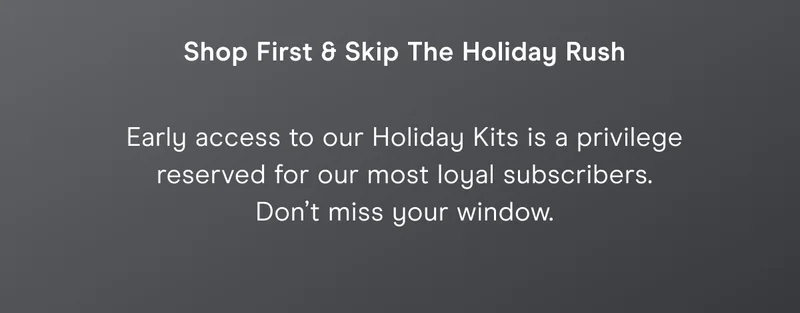 Shop First & Skip The Holiday Rush - Early access to our Holiday Kits is a privilege reserved for our most loyal subscribers. Don’t miss your window.