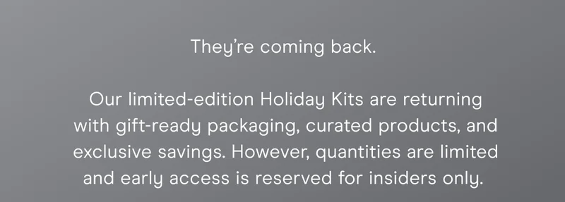 They’re coming back. Our limited-edition Holiday Kits are returning with gift-ready packaging, curated products, and exclusive savings. However, quantities are limited and early access is reserved for insiders only.