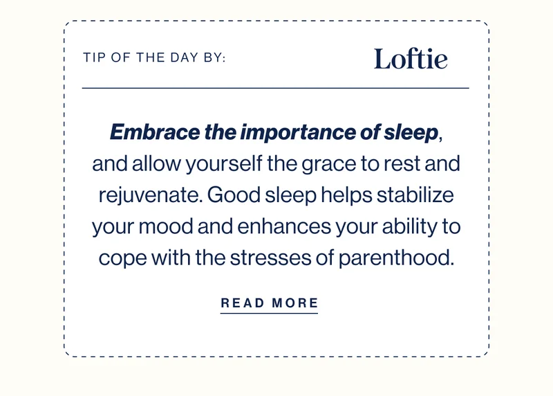 TIP OF THE DAY BY: LOFTIE Embrace the importance of sleep, and allow yourself the grace to rest and rejuvenate. Good sleep helps stabilize your mood and enhances your ability to cope with the stresses of parenthood. READ MORE