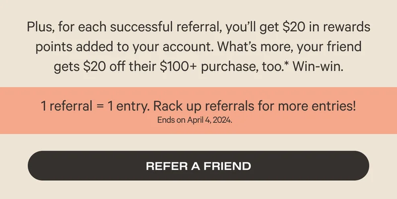 Plus, for each successful referral, you’ll get $20 in rewards points added to your account. What’s more, your friend gets $20 off their $100+ purchase, too.* Win-win. - 1 referral equals 1 entry - Refer a friend