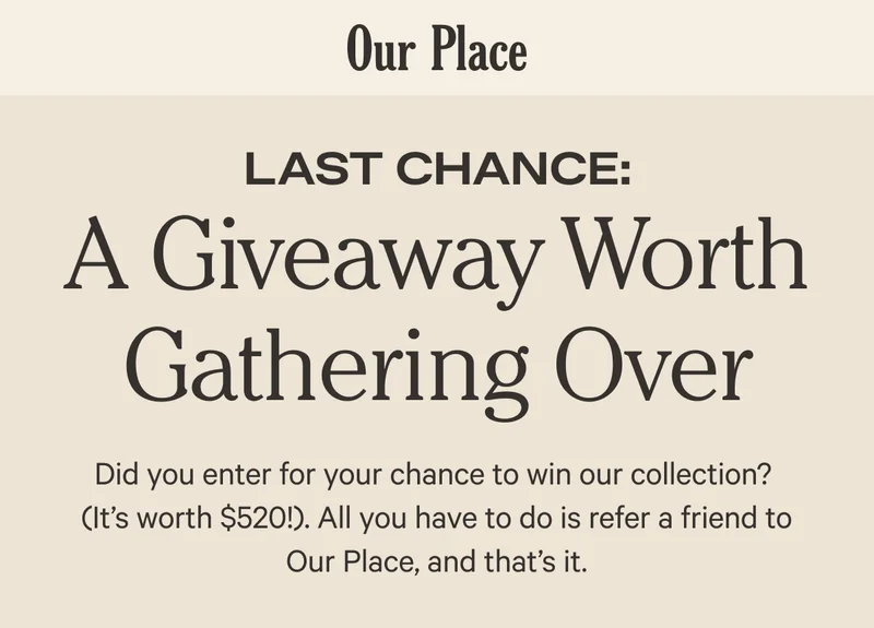 Our Place - Last Chance - In It to Win It - We’re hosting a (truly) special giveaway. All you have to do to enter? Refer a friend to Our Place. The prize?  A collection of cookware worth $520 (including one never-before-seen, game-changing release). For real.