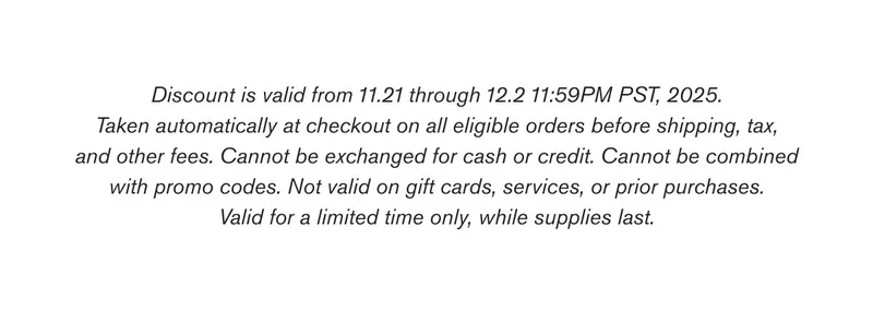 Discount is valid from 11.21 through 12.2 11:59PM PST, 2025. Taken automatically at checkout on all eligible orders before shipping, tax, and other fees. Cannot be exchanged for cash or credit. Cannot be combined with promo codes. Not valid on gift cards, services, or prior purchases. Valid for a limited time only, while supplies last.