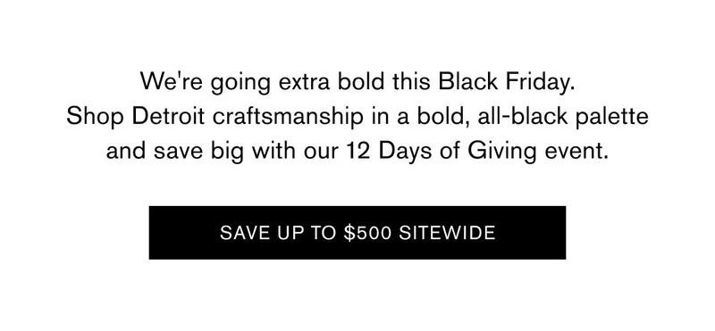 We're going extra bold this Black Friday. Shop Detroit craftsmanship in a bold, all-black palette and save big with our 12 Days of Giving event.  SAVE UP TO $500 SITEWIDE