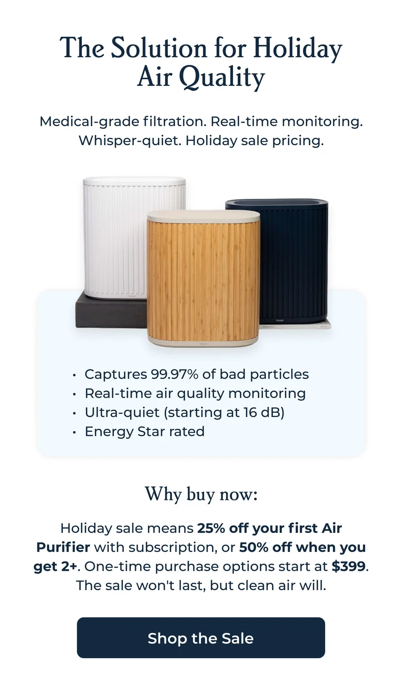 The Solution for Holiday Air Quality Medical-grade filtration. Real-time monitoring. Whisper-quiet. Holiday sale pricing.