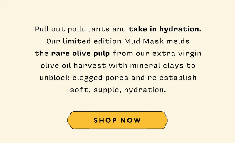 Pull out pollutants and take in hydration. Our limited edition Mud Mask melds the rare olive pulp from our extra virgin olive oil harvest with mineral clays to unblock clogged pores and re-establish soft, supple, hydration. SHOP NOW