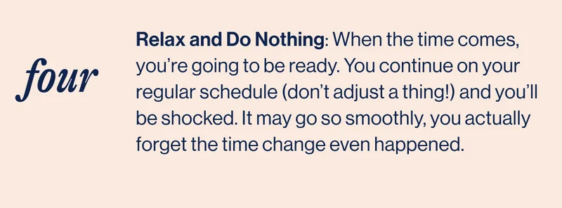 FOUR. Relax and Do Nothing: When the time comes, you’re going to be ready. You continue on your regular schedule (don’t adjust a thing!) and you’ll be shocked. It may go so smoothly, you actually forget the time change even happened.