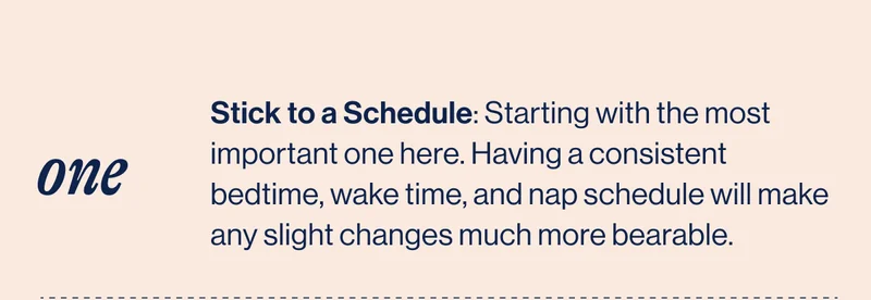 ONE, Stick to a Schedule: Starting with the most important one here. Having a consistent bedtime, wake time, and nap schedule will make any slight changes much more bearable.