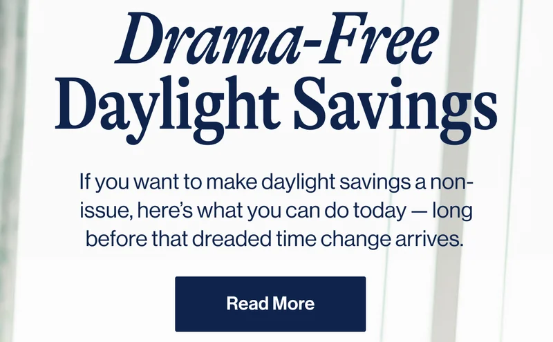 Drama-Free Daylight Savings. If you want to make daylight savings a non-issue, here’s what you can do today — long before that dreaded time change arrives.&nbsp; Read More