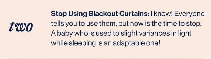 TWO. Stop Using Blackout Curtains: I know! Everyone tells you to use them, but now is the time to stop. A baby who is used to slight variances in light while sleeping is an adaptable one!