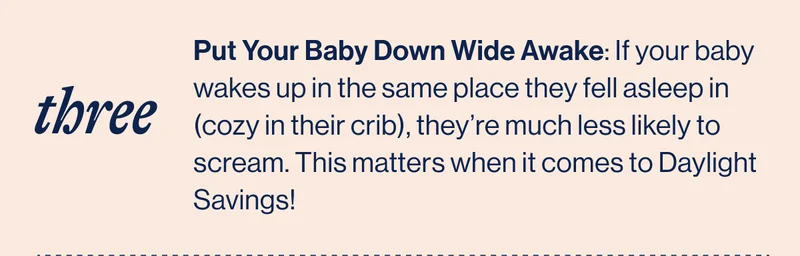 THREE. Put Your Baby Down Wide Awake: If your baby wakes up in the same place they fell asleep in (cozy in their crib), they’re much less likely to scream. This matters when it comes to Daylight Savings!