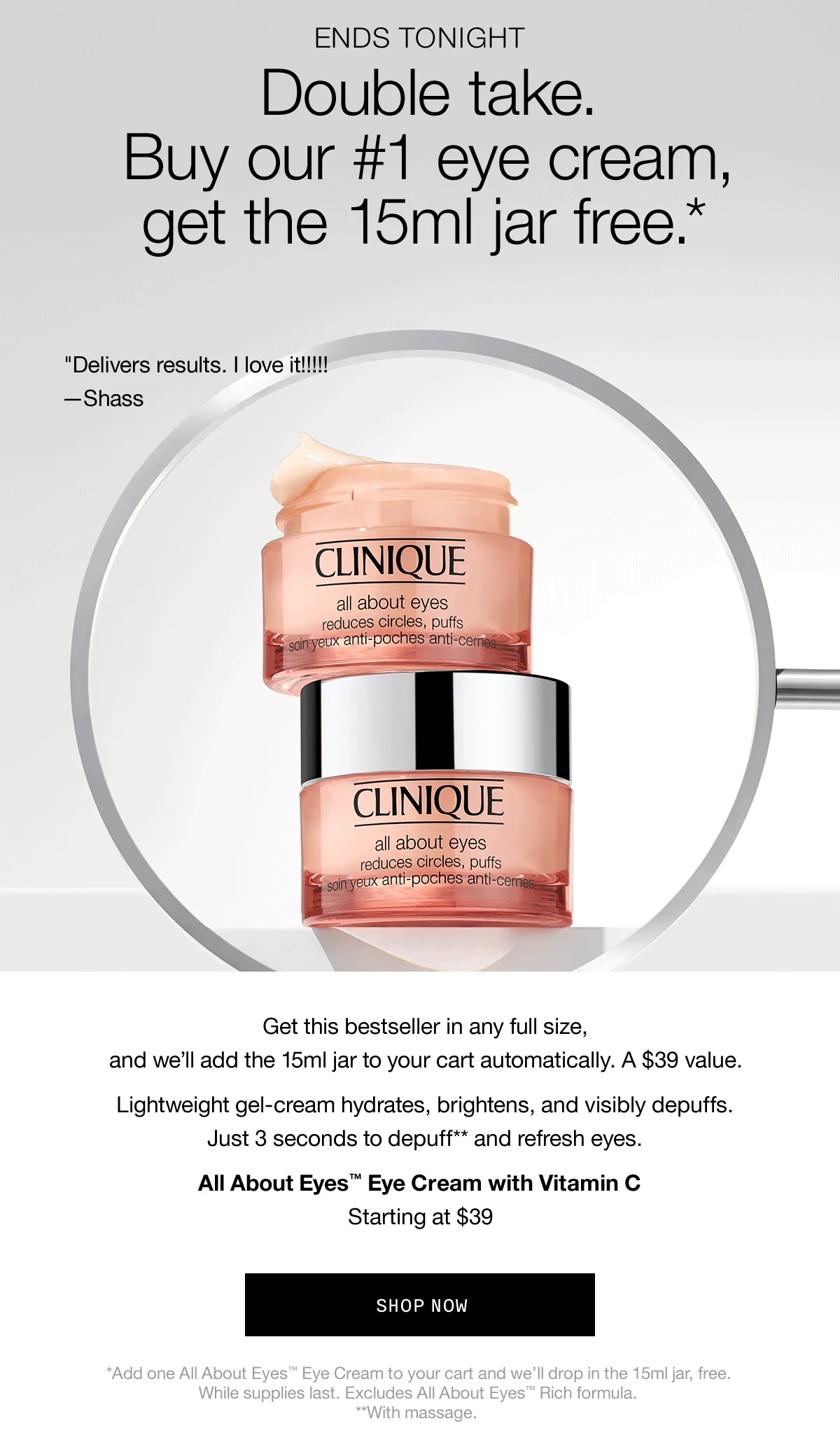 ENDS TONIGHT | Double Take. Buy our #1 eye cream, get the 15ml jar free.* “Delivers results. I love it!!!!!” —Shass | As an emergency responder...I keep this in my go-bag. —Sabrina | “Un-puffs/wakes up my eyes in the morning!” —Owoolv | Get this bestseller in any full size, and we’ll add the 15ml jar to your cart automatically. A $39 value. Lightweight gel-cream hydrates, brightens, and visibly depuffs. Just 3 seconds to depuff** and refresh eyes. All About Eyes™ Eye Cream with Vitamin C Starting at $39 | SHOP NOW | *Add one All About Eyes™ Eye Cream to your cart and we’ll drop in the 15ml jar, free. While supplies last. Excludes All About Eyes™ Rich formula. **With massage.