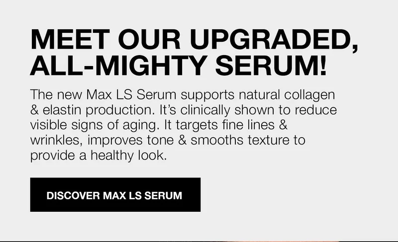 MEET OUR UPGRADED, ALL-MIGHTY SERUM! | The new Max LS Serum supports natural collagen & elastin production. It's clinically shown to reduce visible signs of aging. It targets fine lines & wrinkles, improves tone & smooths texture to provide a healthy look. | DISCOVER MAX LS SERUM
