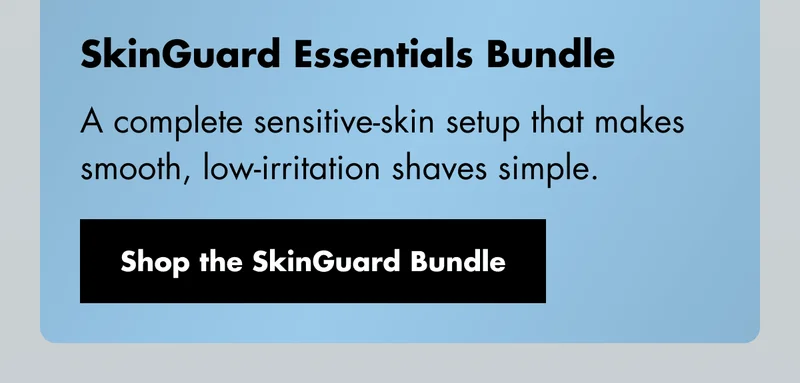 SkinGuard Essentials Bundle - A complete sensitive-skin setup that makes smooth, low-irritation shaves simple. Shop the SkinGuard Bundle SkinGuard Essentials Bundle - A complete sensitive-skin setup that makes smooth, low-irritation shaves simple. Shop the SkinGuard Bundle