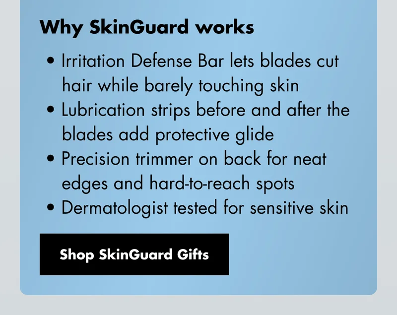 Why SkinGuard works: Irritation Defense Bar lets blades cut hair while barely touching skin. Lubrication strips before and after the blades add protective glide. Precision trimmer on back for neat edges and hard-to-reach spots. Dermatologist tested for sensitive skin. Shop SkinGuard Gifts Why SkinGuard works: Irritation Defense Bar lets blades cut hair while barely touching skin. Lubrication strips before and after the blades add protective glide. Precision trimmer on back for neat edges and hard-to-reach spots. Dermatologist tested for sensitive skin. Shop SkinGuard Gifts