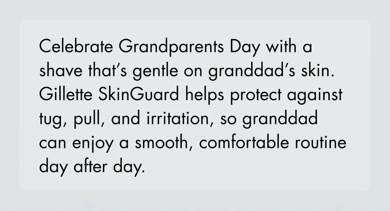 Celebrate Grandparents Day with a shave that’s gentle on granddad’s skin. Gillette SkinGuard helps protect against tug, pull, and irritation, so granddad can enjoy a smooth, comfortable routine day after day. Celebrate Grandparents Day with a shave that’s gentle on granddad’s skin. Gillette SkinGuard helps protect against tug, pull, and irritation, so granddad can enjoy a smooth, comfortable routine day after day.