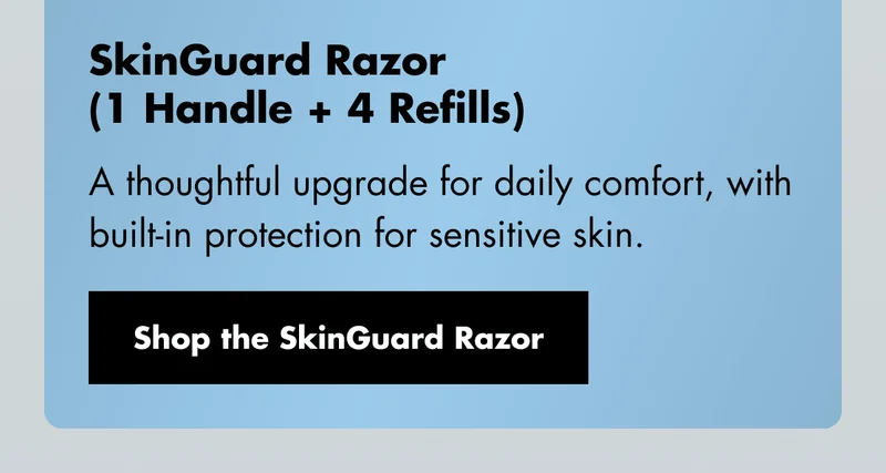 SkinGuard Razor (1 Handle + 4 Refills) - A thoughtful upgrade for daily comfort, with built-in protection for sensitive skin. Shop the SkinGuard Razor SkinGuard Razor (1 Handle + 4 Refills) - A thoughtful upgrade for daily comfort, with built-in protection for sensitive skin. Shop the SkinGuard Razor