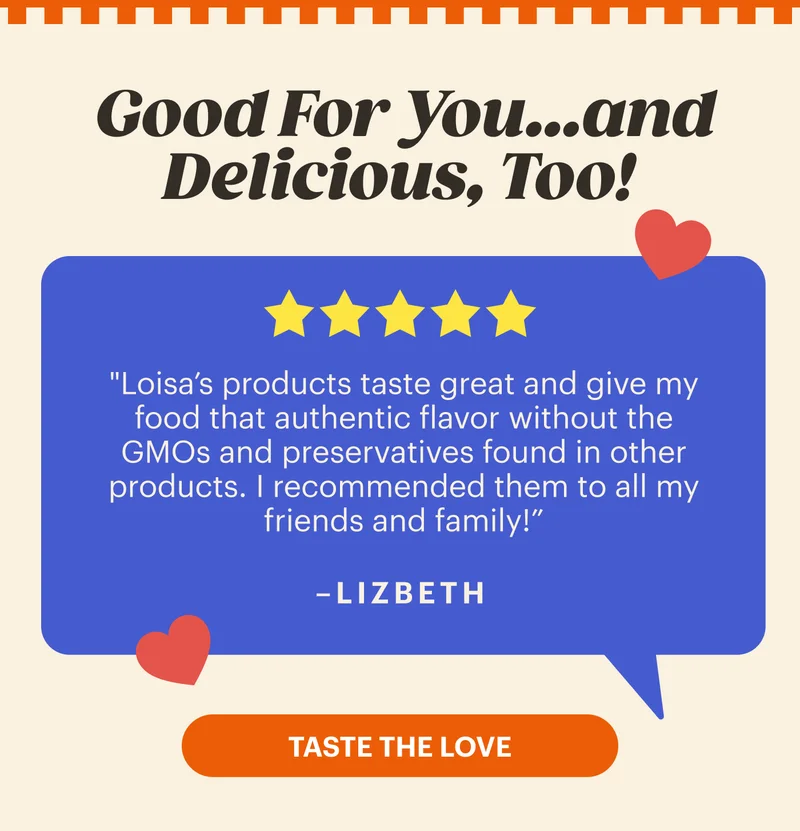 Good For You...and Delicious, Too! "Loisa’s products taste great and give my food that authentic flavor without the GMOs and preservatives found in other products. | recommended them to all my friends and family!” -LIZBETH. TASTE THE LOVE