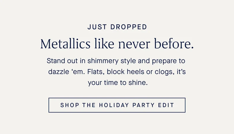 JUST DROPPED Metallics like never before. Stand out in shimmery style and prepare to dazzle βem. Flats, block heels or clogs, itβs your time to shine. SHOP THE HOLIDAY PARTY EDIT JUST DROPPED Metallics like never before. Stand out in shimmery style and prepare to dazzle βem. Flats, block heels or clogs, itβs your time to shine. SHOP THE HOLIDAY PARTY EDIT