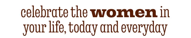 CELEBRATE THE WOMEN IN YOUR LIFE