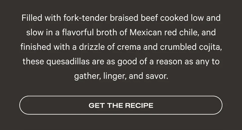 Filled with fork-tender braised beef cooked low and slow in a flavorful broth of Mexican red chile, and finished with a drizzle of crema and crumbled cojita, these quesadillas are as good of a reason as any to gather, linger, and savor.