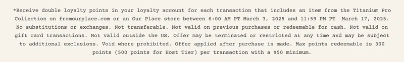 *Receive double loyalty points in your loyalty account for each transaction that includes an item from the Titanium Pro Collection on fromourplace.com or an Our Place store between 6:00 AM PT March 3, 2025 and 11:59 PM PT  March 17, 2025. No substitutions or exchanges. Not transferable. Not valid on previous purchases or redeemable for cash. Not valid on gift card transactions. Not valid outside the US. Offer may be terminated or restricted at any time and may be subject to additional exclusions. Void where prohibited. Offer applied after purchase is made. Max points redeemable is 300 points (500 points for Host Tier) per transaction with a $50 minimum.