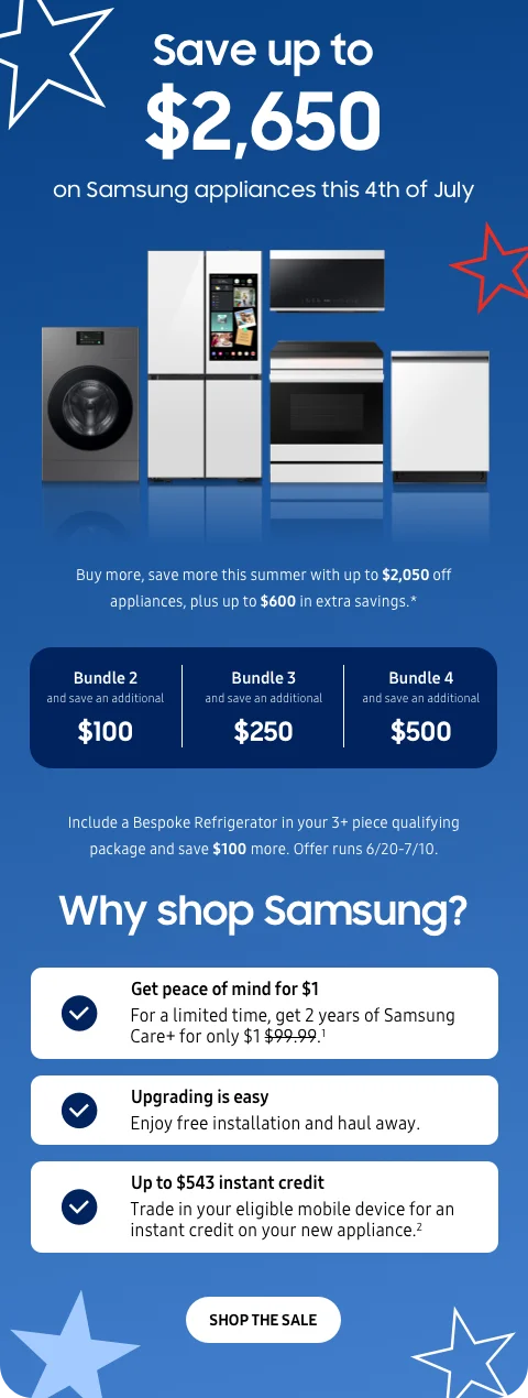 Save up to $2,650 on Samsung appliances this 4th of July - Buy more, save more this summer with up to $2,050 off appliances, plus up to $600 in extra savings.* - Bundle 2 | and save an additional | $100 - Bundle 3 | and save an additional | $250 - Bundle 4 | and save an additional | $500 - Include a Bespoke Refrigerator in your 3+ piece of qualifying package and save $100 more. Offer runs 6/20-7/10. - Get peace of mind for $1 - For a limited time, get 2 years of Samsung Care+ for only $1.¹ - Upgrading is easy - Enjoy free installation and haul away. - Up to $543 instant credit - Trade in your eligible mobile device for an instant credit on your new appliance.² - SHOP THE SALE