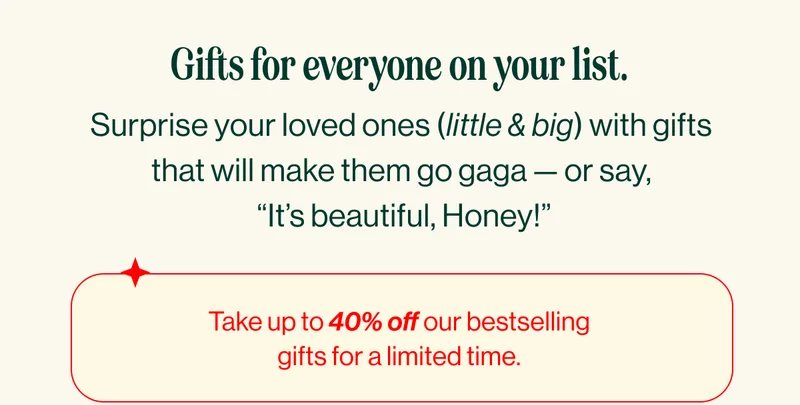 Gifts for everyone on your list. Surprise your loved ones (little & big) with gifts that will make them go gaga — or say,  “It’s beautiful, Honey!” Take up to 40% off our bestselling gifts for a limited time.