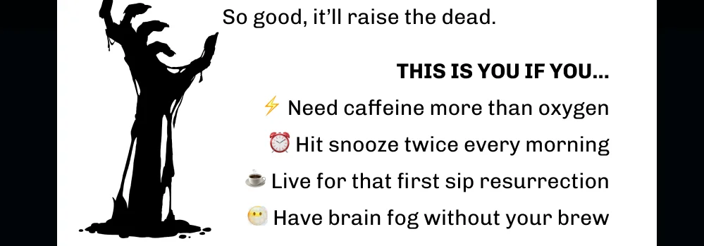 So good, it’ll raise the dead. THIS IS YOU IF YOU...  ⚡️ Need caffeine more than oxygen ⏰ Hit snooze twice every morning ☕️ Live for that first sip resurrection 😶‍🌫️ Have brain fog without your brew