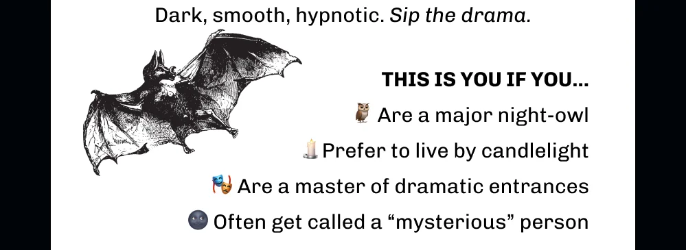 Dark, smooth, hypnotic. Sip the drama. THIS IS YOU IF YOU... 🦉 Are a major night-owl 🕯️Prefer to live by candlelight 🎭 Are a master of dramatic entrances 🌚 Often get called a “mysterious” person