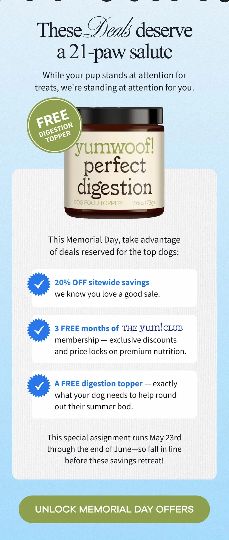 These deals deserve a 21-paw salute | While your pup stands at attention for treats, we're standing at attention for you. | This special assignment runs May 23rd through the end of June—so fall in line before these savings retreat! | UNLOCK MEMORIAL DAY OFFERS