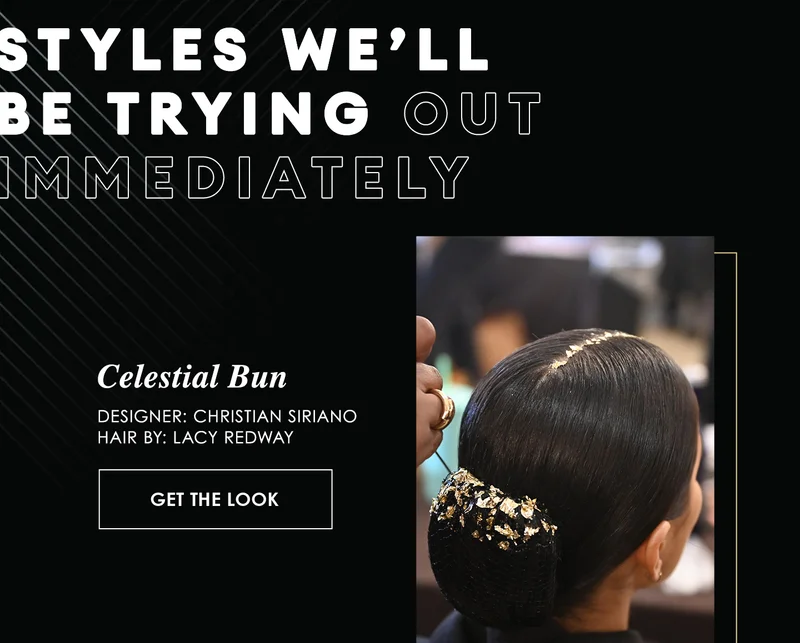 Styles we’ll
be trying out
immediately | Celestial Bun
Designer: Christian Siriano
Hair By: Lacy Redway | Get the Look