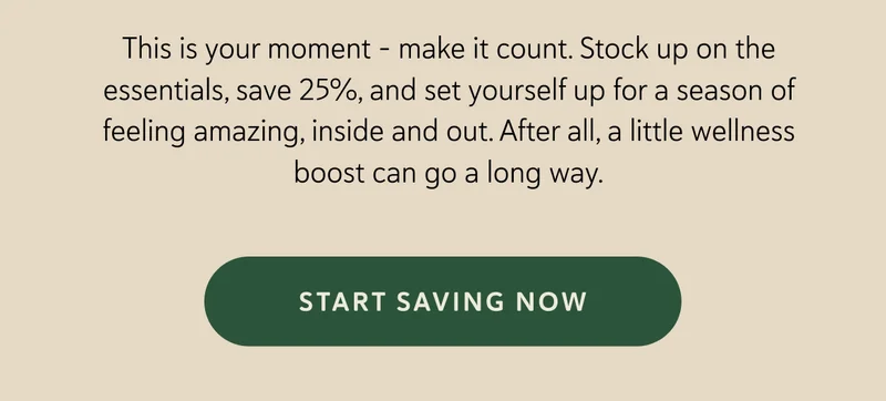 This is your moment – make it count. Stock up on the essentials, save 25%, and set yourself up for a season of feeling amazing, inside and out. After all, a little wellness boost can go a long way.