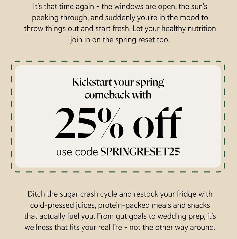 It’s that time again – the windows are open, the sun’s peeking through, and suddenly you’re in the mood to throw things out and start fresh. Let your healthy nutrition join in on the spring reset too. Kickstart your spring comeback with 25% off – use code SPRINGRESET25. Ditch the sugar crash cycle and restock your fridge with cold-pressed juices, protein-packed meals and snacks that actually fuel you. From gut goals to wedding prep, it’s wellness that fits your real life – not the other way around.