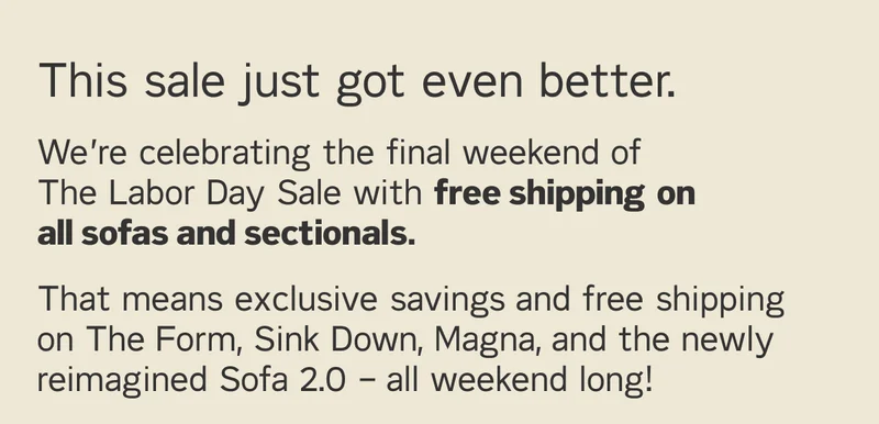 This sale just got even better. We’re celebrating the final weekend of The Labor Day Sale with free shipping on all sofas and sectionals. That means exclusive savings and free shipping on The Form, Sink Down, Magna, and the newly reimagined Sofa 2.0 – all weekend long!
