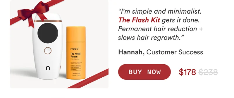 Hannah, Customer Success “I'm simple and minimalist. The Flash Kit gets it done. Permanent hair reduction + slows hair regrowth.” CTA2a: BUY NOW $238$178