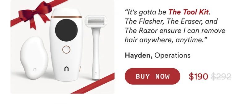 Hayden, Operations “It's gotta be The Tool Kit. The Flasher, The Eraser, and The Razor ensure I can remove hair anywhere, anytime.” CTA2b: BUY NOW $292 $190