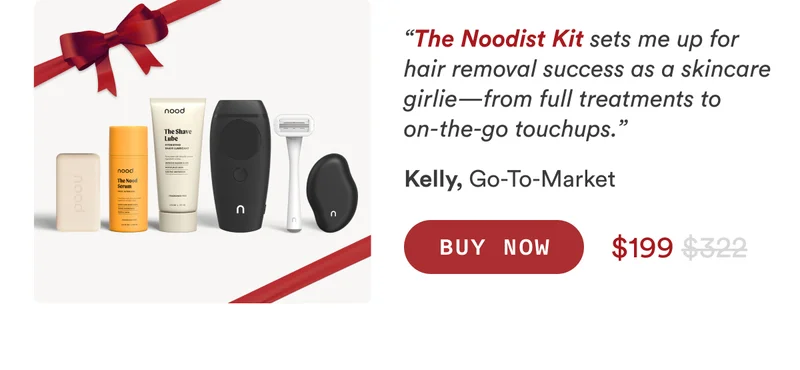 Kelly, Go-To-Market “The Noodist Kit sets me up for hair removal success as a skincare girlie—from full treatments to on-the-go touchups.” CTA2c: BUY NOW $322 $199