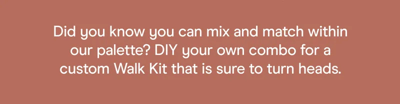 Did you know you can mix and match within our palette? DIY your own combo for a custom Walk Kit that is sure to turn heads.