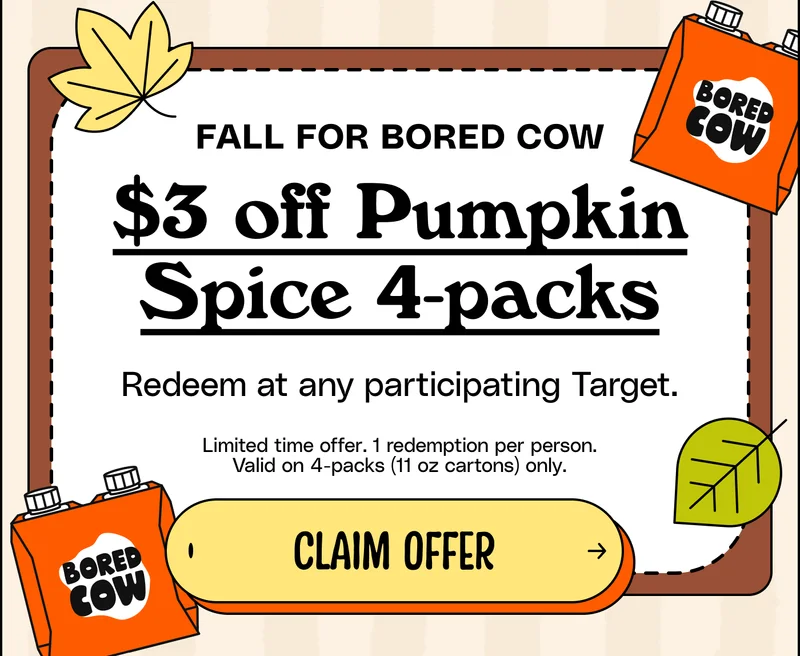 Fall for Bored cow. $3 off Pumpkin Spice 4-packs. Redeem at any participating Target. Limited time offer. 1 redemption per person. Valid on 4-packs (11 oz cartons) only. Claim offer
