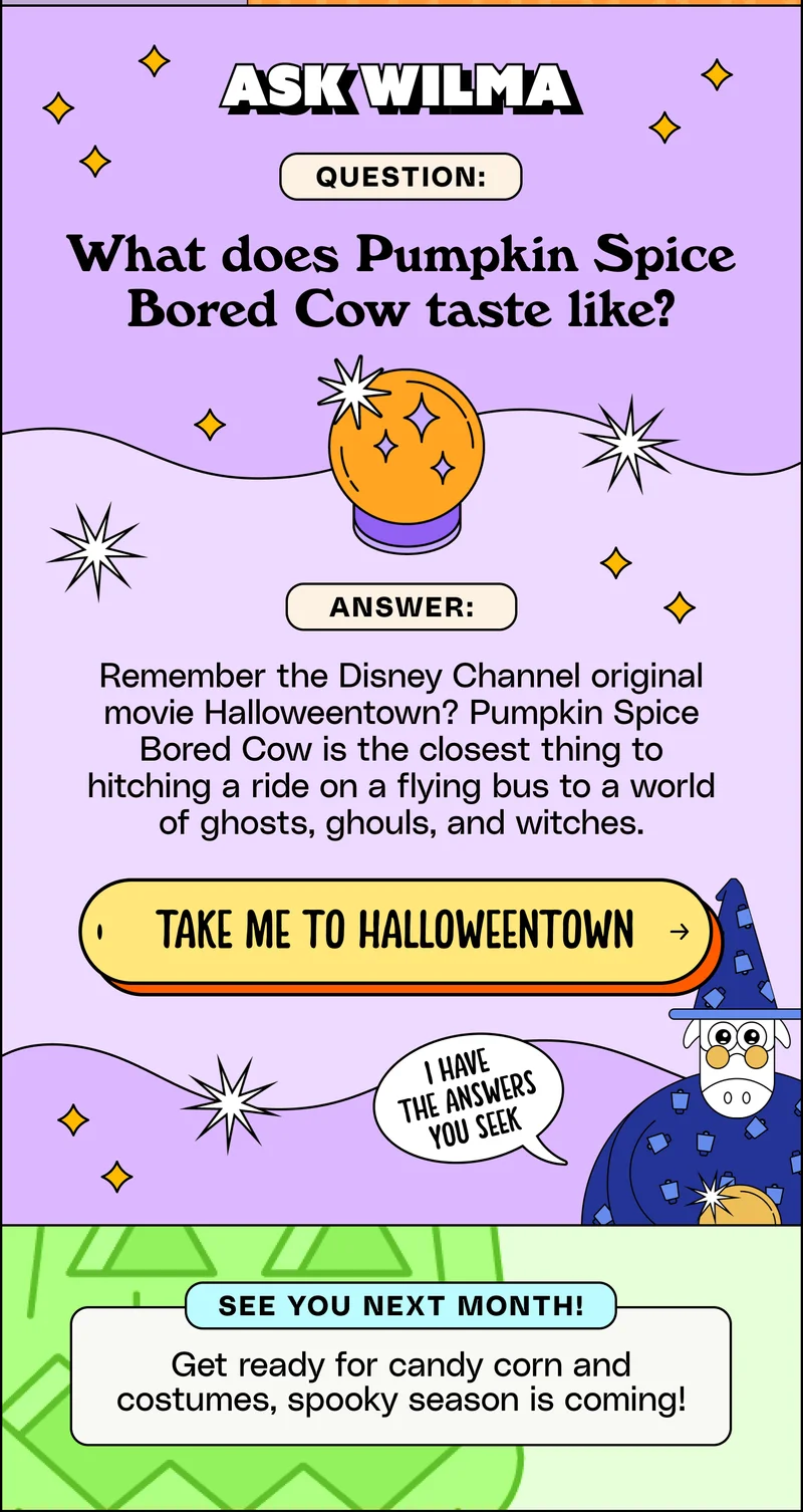 Ask Wilma. Question: What does Pumpkin Spice Bored Cow taste like? Answer: Remember the Disney Channel original movie Halloweentown? Pumpkin Spice Bored Cow is the closest thing to hitching a ride on a flying bus to a world of ghosts, ghouls, and witches. Take me to Halloweentown! See you next month: Get ready for candy corn and costumes, spooky season is coming!