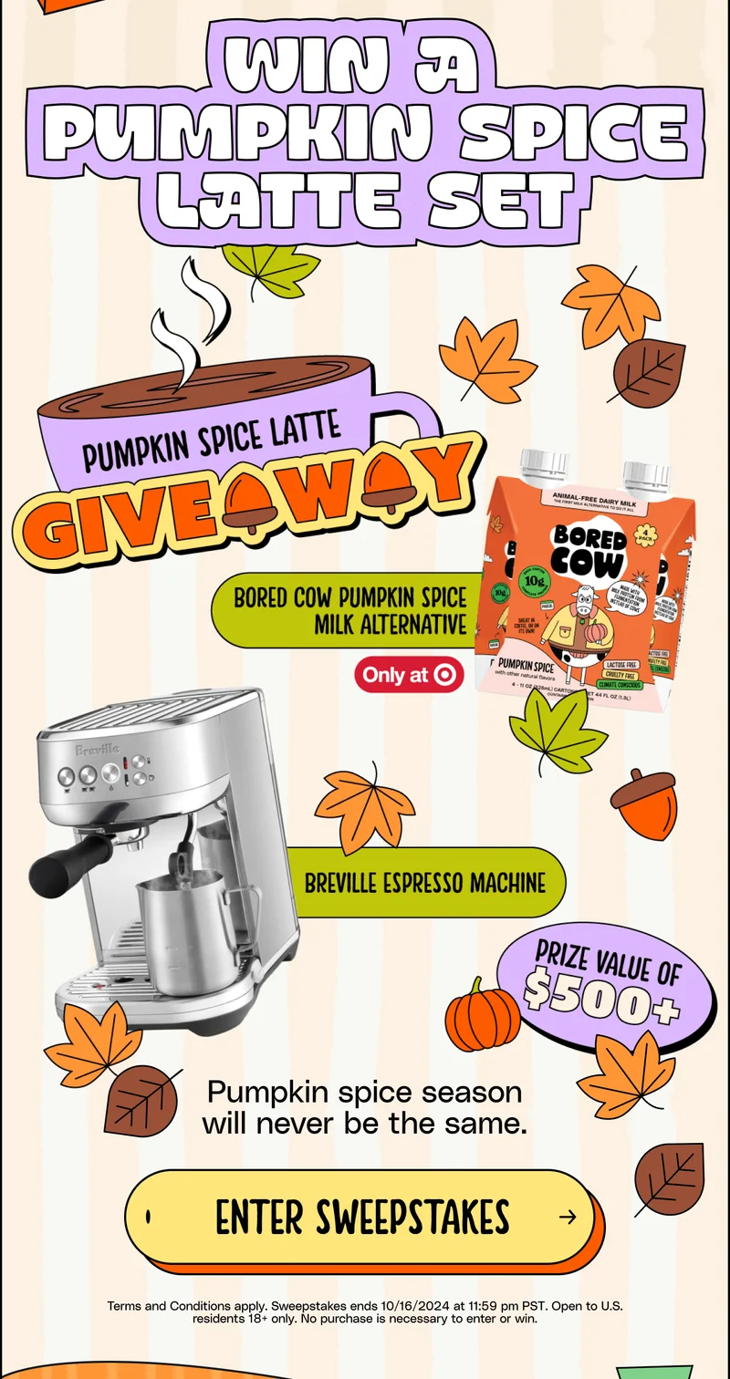 Win a Pumpkin Spice Latte set. Pumpkin spice season will never be the same. Enter giveaway.  Terms and Conditions apply. Sweepstakes ends 10/16/2024 at 11:59 pm PST. Open to U.S. residents 18+ only. No purchase is necessary to enter or win.
