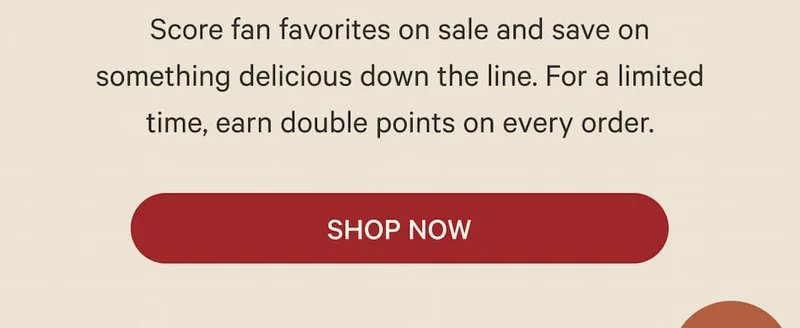 Score fan favorites on sale and save on something delicious down the line. For a limited time, earn double points on every order. | Shop Now