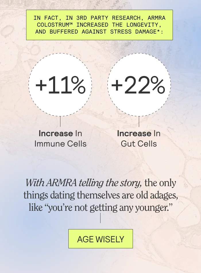 In fact, in 3rd party research, ARMRA Colostrum™ increased the longevity, and buffered against stress damage*:  11% increase in immune cells 22% increase in gut cells  With ARMRA telling the story, the only things dating themselves are old adages, like “you’re not getting any younger.”