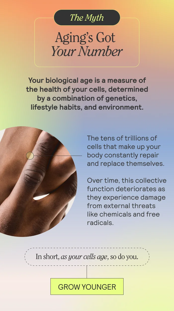 THE MYTH: Aging’s Got Your Number  Your biological age is a measure of the health of your cells, determined by a combination of genetics, lifestyle habits, and environment.   The tens of trillions of cells that make up your body constantly repair and replace themselves. Over time, this collective function deteriorates as they experience damage from external threats like chemicals and free radicals.