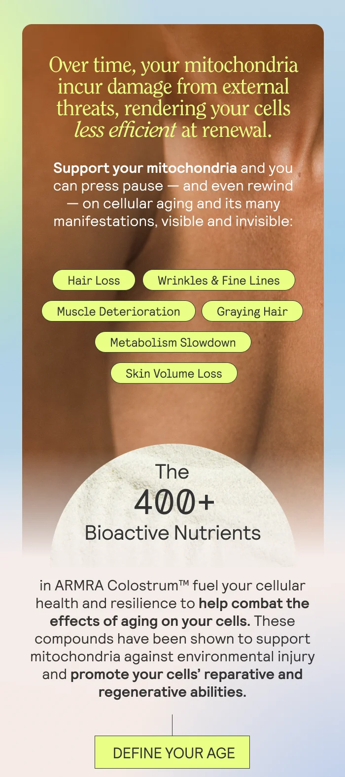 Over time, your mitochondria incur damage from external threats, rendering your cells less efficient at renewal.   Support your mitochondria and you can press pause — and even rewind — on cellular aging and its many manifestations, visible and invisible:  Graying Hair Hair Loss Wrinkles & Fine Lines Skin Volume Loss Metabolism Slowdown Muscle Deterioration  The 400+ bioactive nutrients in ARMRA Colostrum™ fuel your cellular health and resilience to help combat the effects of aging on your cells. These compounds have been shown to support mitochondria against environmental injury and promote your cells’ reparative and regenerative abilities.