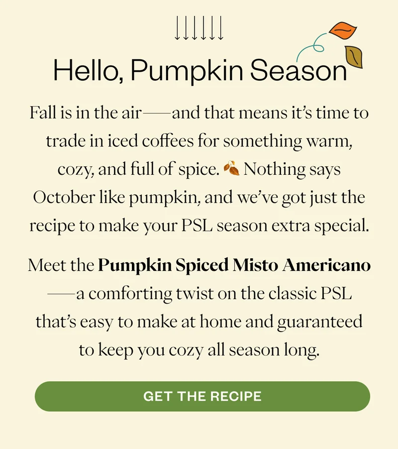 Fall is in the air—and that means it’s time to trade in iced coffees for something warm, cozy, and full of spice. 🍂 Nothing says October like pumpkin, and we’ve got just the recipe to make your PSL season extra special. Meet the Pumpkin Spiced Misto Americano—a comforting twist on the classic PSL that’s easy to make at home and guaranteed to keep you cozy all season long. CTA: Get the Recipe