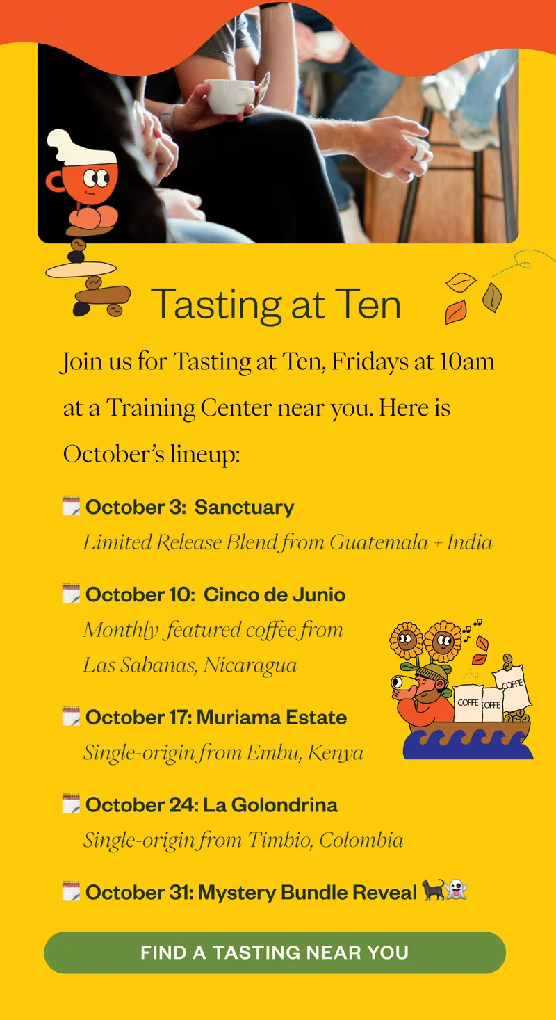 Tasting at Ten Lineup Join us for Tasting at Ten Fridays at 10am at a Training Center near you. Here is October’s lineup:  October 3:  Sanctuary | Limited Release Blend October 10:  Cinco de Junio | Las Sabanas, Nicaragua October 17: Muriama Estate | Embu, Kenya October 24: La Golondrina | Timbio, Colombia October 31: Mystery Bundle Reveal 👻