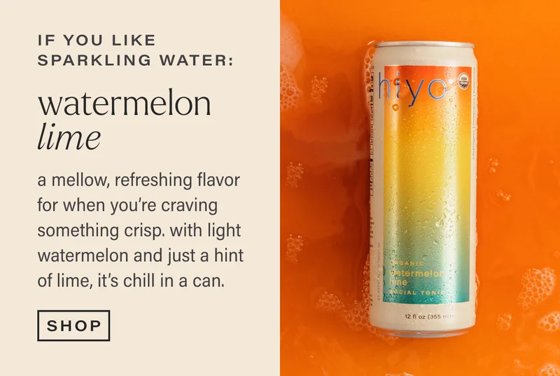 if you like sparkling water: WATERMELON LIME. a mellow, refreshing flavor for when you're craving something crisp. with light watermelon and just a hint of lime, it's chill in a can. [SHOP]