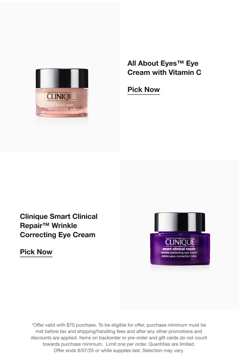 All About Eyes™ Eye Cream with Vitamin C |  Pick Now | Clinique Smart Clinical Repair™ Wrinkle Correcting Eye Cream | Pick Now | *Offer valid with $70 purchase. To be eligible for offer, purchase minimum must be met before tax and shipping/handling fees and after any other promotions and discounts are applied. Items on backorder or pre-order and gift cards do not count towards purchase minimum.  Limit one per order. Quantities are limited. Offer ends 8/07/25 or while supplies last. Selection may vary.